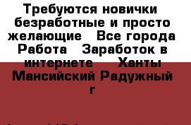 Требуются новички, безработные и просто желающие - Все города Работа » Заработок в интернете   . Ханты-Мансийский,Радужный г.